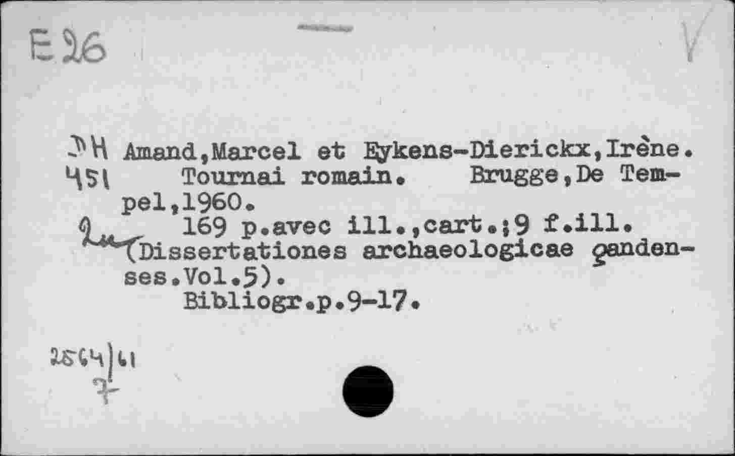 ﻿ES6
З'H Arnaud,Marcel et ïÿkens-Dierickx, Irène.
Tournai romain. Brugge,De Tempel, I960.
Q M 169 p.avec ill.,cart.;9 f*ill* *^4l)issertationes archaeologicae ganden-ses.Vol.5)•
Bibliogr.p.9-17•
iSVdil